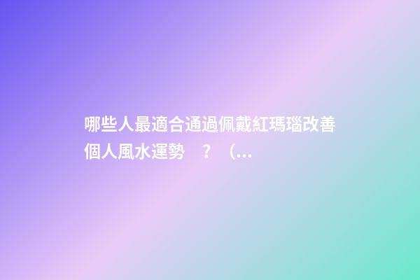 哪些人最適合通過佩戴紅瑪瑙改善個人風水運勢？（什么人適合佩戴紅瑪瑙）